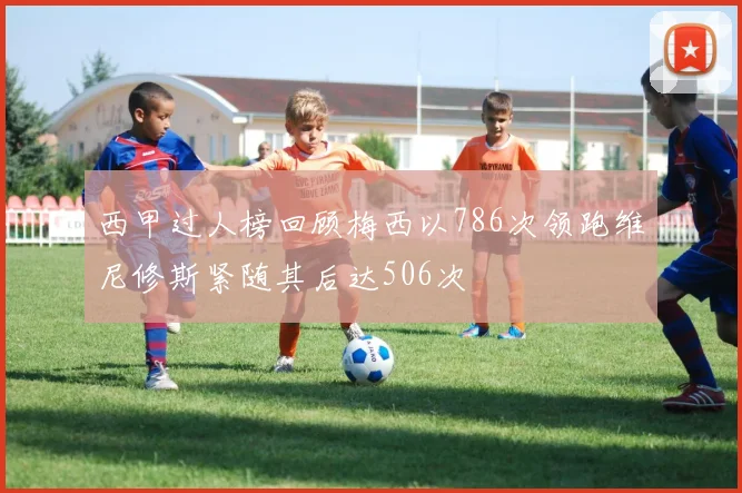 西甲过人榜回顾梅西以786次领跑维尼修斯紧随其后达506次