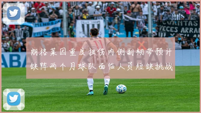 朗格莱因重度扭伤内侧副韧带预计缺阵两个月球队面临人员短缺挑战