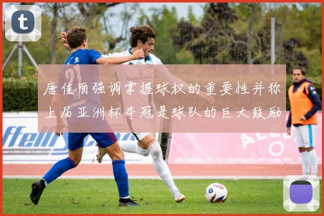 唐佳丽强调掌握球权的重要性并称上届亚洲杯夺冠是球队的巨大鼓励
