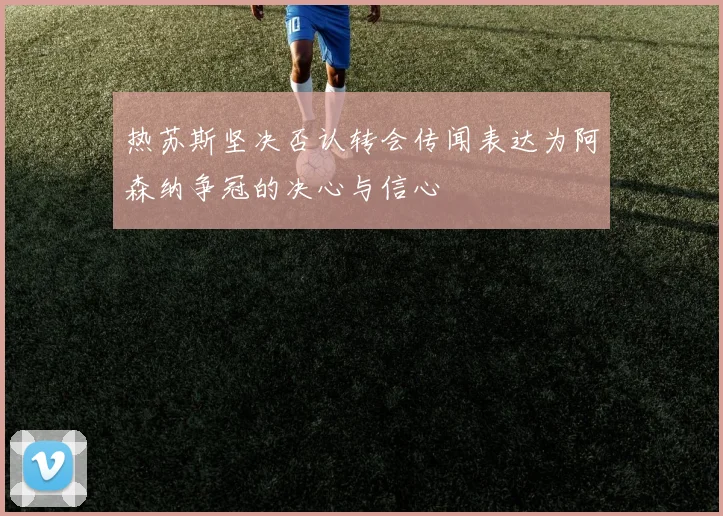 热苏斯坚决否认转会传闻表达为阿森纳争冠的决心与信心