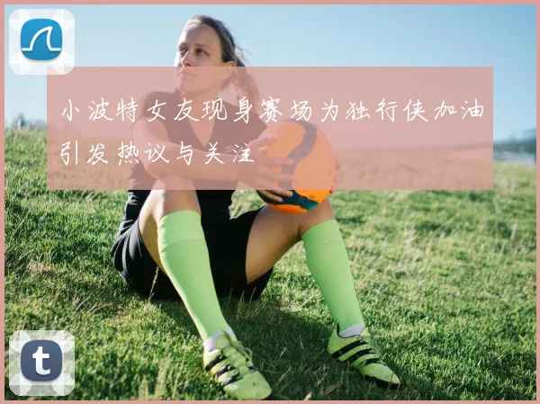 小波特女友现身赛场为独行侠加油引发热议与关注