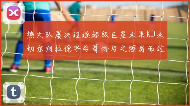 热火队屡次追逐超级巨星未果KD米切尔利拉德字母哥均与之擦肩而过
