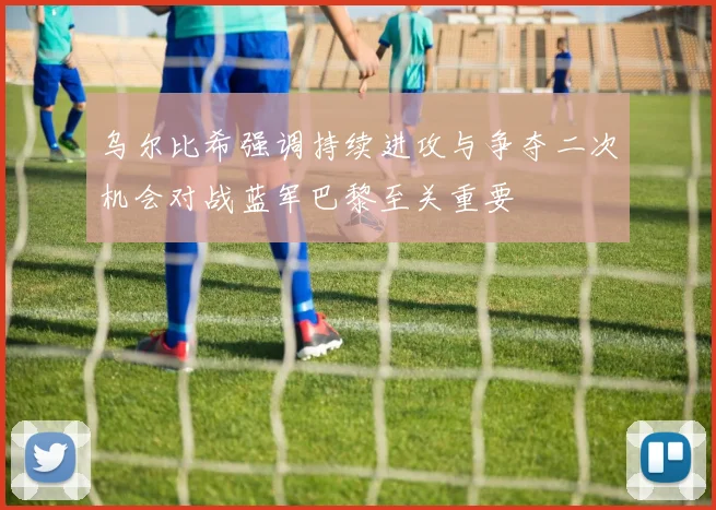 乌尔比希强调持续进攻与争夺二次机会对战蓝军巴黎至关重要