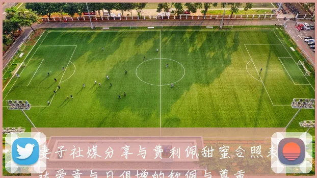 妻子社媒分享与费利佩甜蜜合照表达爱意与日俱增的钦佩与尊重