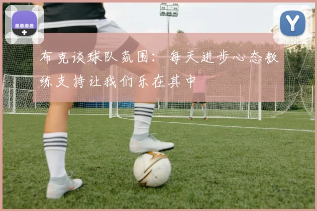 布克谈球队氛围：每天进步心态教练支持让我们乐在其中
