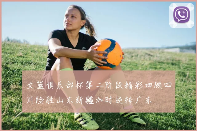 女篮俱乐部杯第二阶段精彩回顾四川险胜山东新疆加时逆转广东