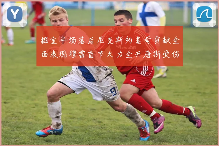 掘金半场落后尼克斯约基奇贡献全面表现穆雷首节火力全开唐斯受伤拼搏不止
