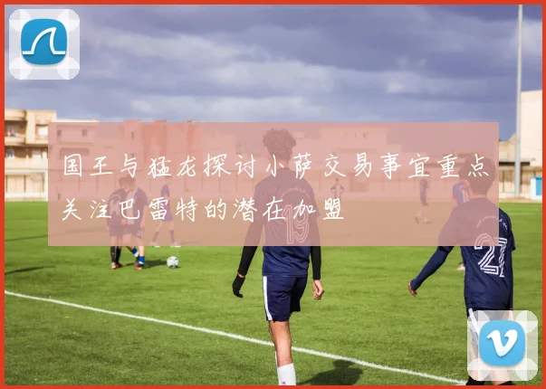 国王与猛龙探讨小萨交易事宜重点关注巴雷特的潜在加盟