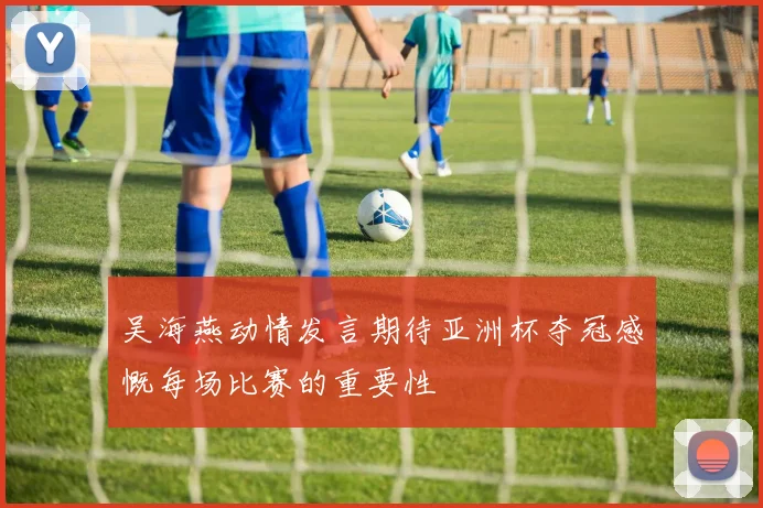 吴海燕动情发言期待亚洲杯夺冠感慨每场比赛的重要性