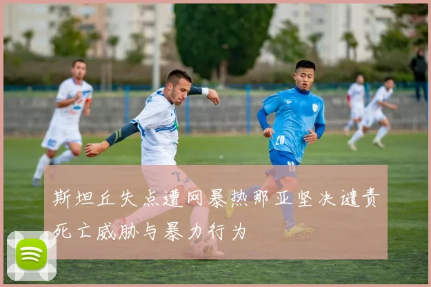 斯坦丘失点遭网暴热那亚坚决谴责死亡威胁与暴力行为