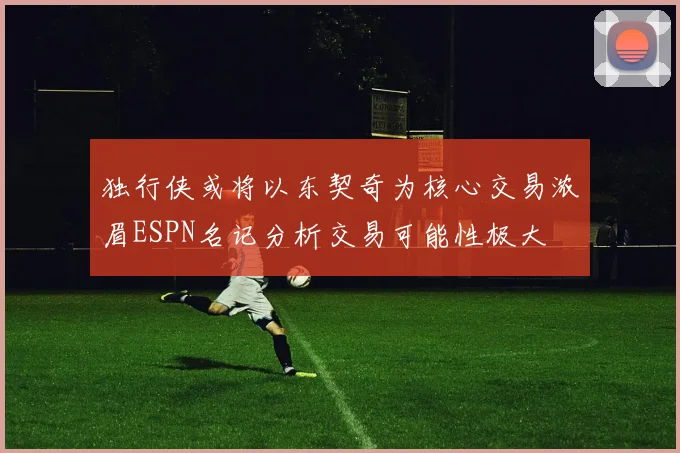 独行侠或将以东契奇为核心交易浓眉ESPN名记分析交易可能性极大