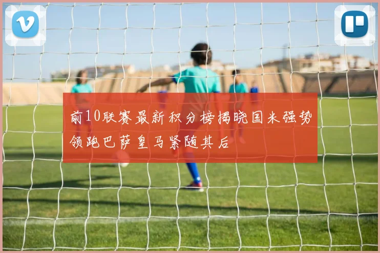 前10联赛最新积分榜揭晓国米强势领跑巴萨皇马紧随其后