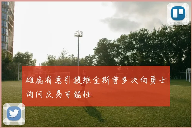 雄鹿有意引援维金斯曾多次向勇士询问交易可能性