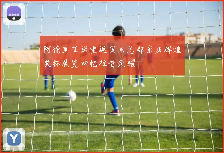 阿德里亚诺重返国米总部亲历辉煌奖杯展览回忆往昔荣耀