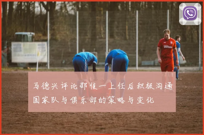 马德兴评论邵佳一上任后积极沟通国家队与俱乐部的策略与变化