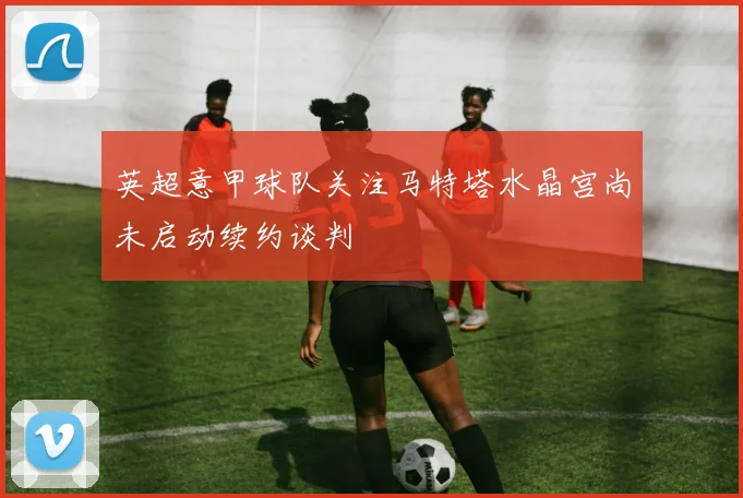 英超意甲球队关注马特塔水晶宫尚未启动续约谈判