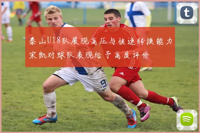 泰山U18队展现高压与快速转换能力宋凯对球队表现给予高度评价