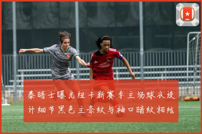 泰晤士曝光纽卡新赛季主场球衣设计细节黑色主条纹与袖口暗纹相结合