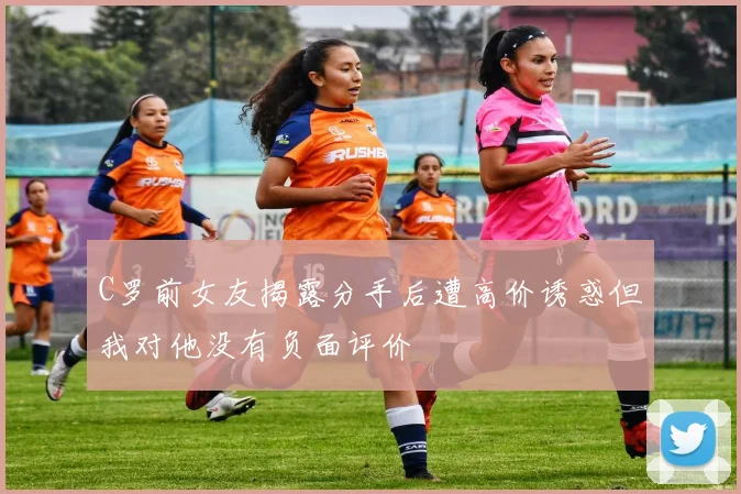 C罗前女友揭露分手后遭高价诱惑但我对他没有负面评价