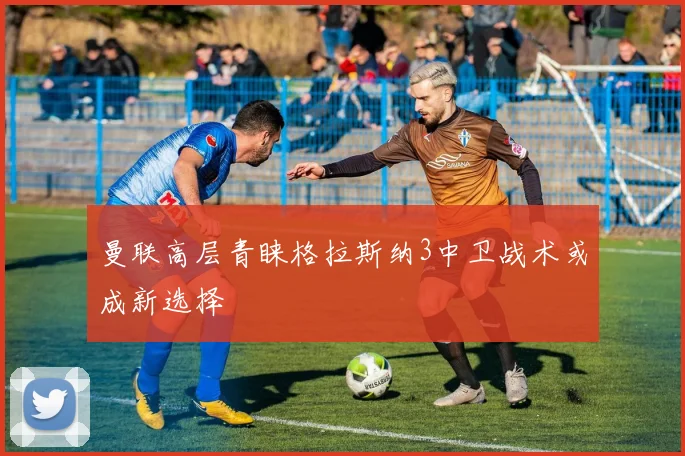 曼联高层青睐格拉斯纳3中卫战术或成新选择