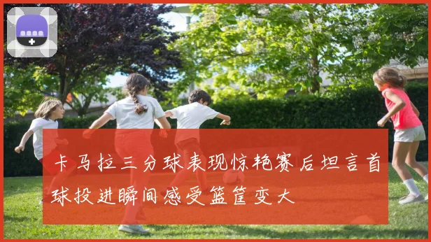 卡马拉三分球表现惊艳赛后坦言首球投进瞬间感受篮筐变大