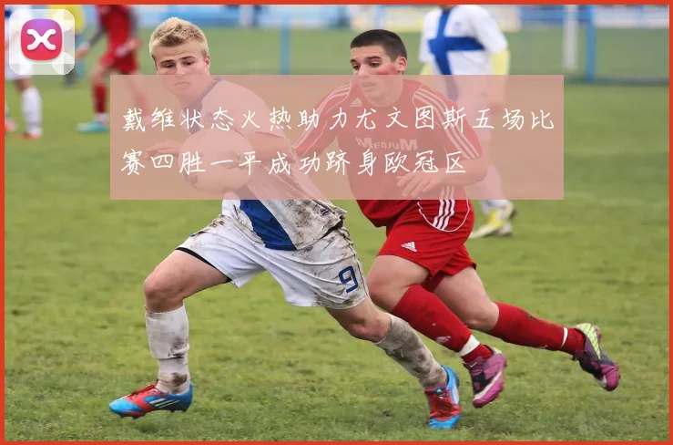 戴维状态火热助力尤文图斯五场比赛四胜一平成功跻身欧冠区