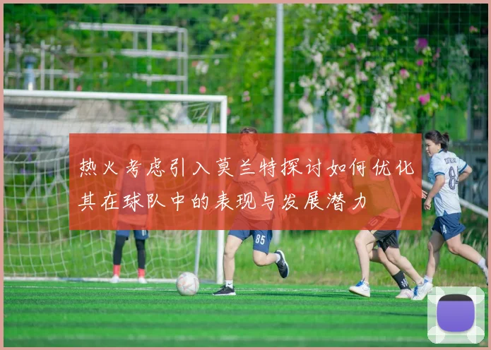 热火考虑引入莫兰特探讨如何优化其在球队中的表现与发展潜力