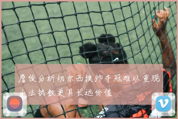 詹俊分析切尔西换帅夺冠难以重现小法执教更具长远价值