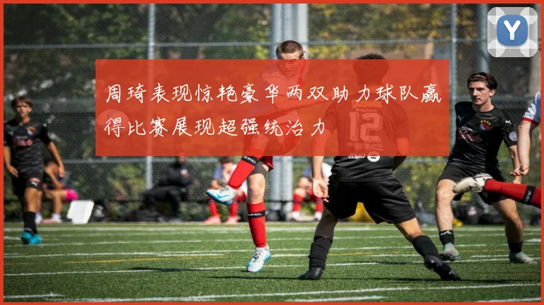 周琦表现惊艳豪华两双助力球队赢得比赛展现超强统治力