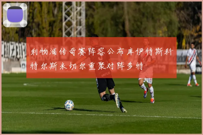 利物浦传奇赛阵容公布库伊特斯科特尔斯米切尔重聚对阵多特