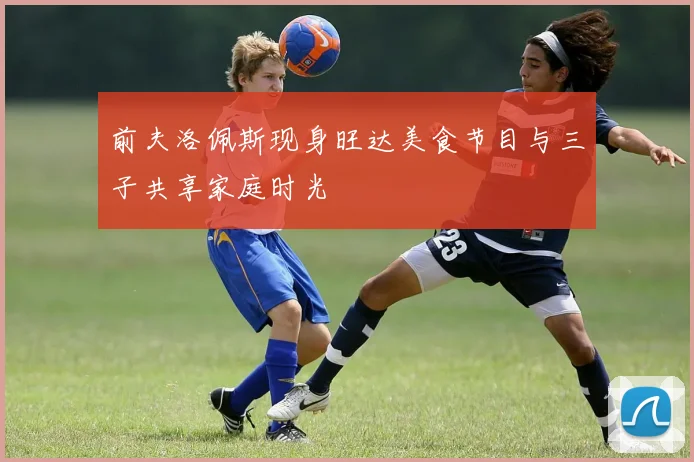 前夫洛佩斯现身旺达美食节目与三子共享家庭时光