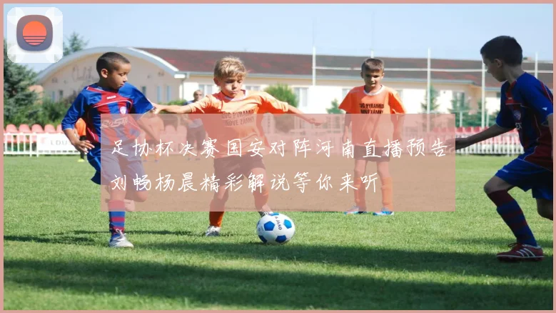 足协杯决赛国安对阵河南直播预告刘畅杨晨精彩解说等你来听